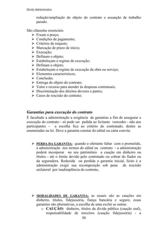 Direito Administrativo

redução/ampliação do objeto do contrato e assunção de trabalho
parado.
São cláusulas essenciais:
Fixam o preço;
Condições de pagamento;
Critérios de reajuste;
Marcação de prazo de início;
Execução;
Definam o objeto;
Estabeleçam o regime de execução;
Definam o objeto;
Estabeleçam o regime de execução da obra ou serviço;
Elementos característicos;
Conclusão;
Entrega do objeto do contrato;
Valor e recurso para atender às despesas contratuais;
Discriminação dos direitos deveres e partes;
Casos de rescisão do contrato;

Garantias para execução do contrato
É facultado a administração a exigência de garantias a fim de assegurar a
execução do contrato - só pode ser pedida ao licitante vencedor - não aos
participantes - a escolha fica ao critério do contratado, dentre as
enumeradas na lei. Deve a garantia constar do edital ou carta convite.

PERDA DA GARANTIA: quando o ofertante faltar com o prometido,

a administração nos termos do edital ou contrato - a administração
poderá incorporar no seu patrimônio a caução em dinheiro ou
títulos - até o limite devido pelo contratado ou cobrar do fiador ou
da seguradora. Reduzida ou perdida a garantia inicial, lícito é a
administração exigir sua recomposição sob pena de rescisão
unilateral por inadimplência do contrato.

MODALIDADES DE GARANTIA: as usuais são as cauções em

dinheiro, títulos, fidejussória, fiança bancária e seguro; essas
garantias são alternativas, a escolha de uma exclui as outras.
o CAUÇÃO: dinheiro, títulos da dívida pública (caução real),
responsabilidade de terceiros (caução fidejussória) - a
50

 