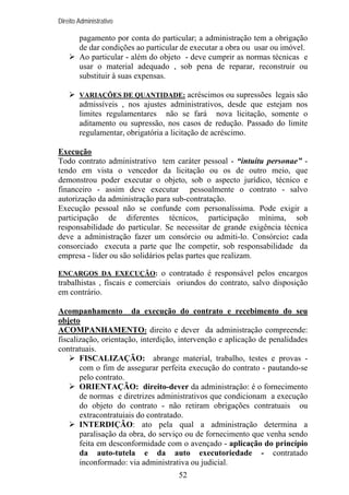 Direito Administrativo

pagamento por conta do particular; a administração tem a obrigação
de dar condições ao particular de executar a obra ou usar ou imóvel.
Ao particular - além do objeto - deve cumprir as normas técnicas e
usar o material adequado , sob pena de reparar, reconstruir ou
substituir à suas expensas.
VARIAÇÕES DE QUANTIDADE: acréscimos ou supressões legais são

admissíveis , nos ajustes administrativos, desde que estejam nos
limites regulamentares não se fará nova licitação, somente o
aditamento ou supressão, nos casos de redução. Passado do limite
regulamentar, obrigatória a licitação de acréscimo.
Execução
Todo contrato administrativo tem caráter pessoal - “intuitu personae” tendo em vista o vencedor da licitação ou os de outro meio, que
demonstrou poder executar o objeto, sob o aspecto jurídico, técnico e
financeiro - assim deve executar pessoalmente o contrato - salvo
autorização da administração para sub-contratação.
Execução pessoal não se confunde com personalíssima. Pode exigir a
participação de diferentes técnicos, participação mínima, sob
responsabilidade do particular. Se necessitar de grande exigência técnica
deve a administração fazer um consórcio ou admiti-lo. Consórcio: cada
consorciado executa a parte que lhe competir, sob responsabilidade da
empresa - líder ou são solidários pelas partes que realizam.
ENCARGOS DA EXECUÇÃO: o contratado é responsável pelos encargos

trabalhistas , fiscais e comerciais oriundos do contrato, salvo disposição
em contrário.
Acompanhamento da execução do contrato e recebimento do seu
objeto
ACOMPANHAMENTO: direito e dever da administração compreende:
fiscalização, orientação, interdição, intervenção e aplicação de penalidades
contratuais.
FISCALIZAÇÃO: abrange material, trabalho, testes e provas com o fim de assegurar perfeita execução do contrato - pautando-se
pelo contrato.
ORIENTAÇÃO: direito-dever da administração: é o fornecimento
de normas e diretrizes administrativos que condicionam a execução
do objeto do contrato - não retiram obrigações contratuais ou
extracontratuiais do contratado.
INTERDIÇÃO: ato pela qual a administração determina a
paralisação da obra, do serviço ou de fornecimento que venha sendo
feita em desconformidade com o avençado - aplicação do princípio
da auto-tutela e da auto executoriedade - contratado
inconformado: via administrativa ou judicial.
52

 