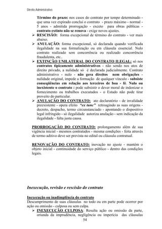Direito Administrativo

Término do prazo: nos casos do contrato por tempo determinado que uma vez expirado conclui o contrato - prazo máximo - normal 5 anos - admitida prorrogação - exceto para obras públicas contrato extinto não se renova - exige novos ajustes.
RESCISÃO: forma excepcional de término do contrato - ver mais
abaixo.
ANULAÇÃO: forma excepcional, só declarada quando verificada
ilegalidade na sua formalização ou em cláusula essencial. Nulo
contrato realizado sem concorrência ou realizado concorrência
fraudulenta, etc..
EXTINÇÃO UNILATERAL DO CONTRATO ILEGAL: só nos
contratos tipicamente administrativos - não sendo nos atos de
direito privado, a nulidade só é declarada judicialmente. Contrato
administrativo - nulo - não gera direitos nem obrigações nulidade original, impede a formação de qualquer vínculo - subsiste
conseqüências em relação aos terceiros de boa - fé. Nulo ou
inexistente o contrato : pode subsistir o dever moral de indenizar o
fornecimento ou trabalhos executados - o Estado não pode tirar
proveito do particular.
ANULAÇÃO DO CONTRATO: ato declaratório - de invalidade
preexistente - opera efeito “ex tunc” retroagindo as suas origens decreto, despacho, termo circunstanciado - apontando o dispositivo
legal infringido - só ilegalidade autoriza anulação - sem indicação da
ilegalidade - falta justa causa.
PRORROGAÇÃO DO CONTRATO: prolongamento além de sua
vigência inicial - mesmos contratados - mesma condições - feita através
de termo aditivo deve ser prevista no edital ou cláusula contratual.
RENOVAÇÃO DO CONTRATO: inovação no ajuste - mantém o
objeto inicial - continuidade do serviço público - dentro das condições
legais.

Inexecução, revisão e rescisão do contrato
Inexecução ou inadimplência do contrato
Descumprimento de suas cláusulas no todo ou em parte pode ocorrer por
ação ou omissão - culposa ou sem culpa.
INEXECUÇÃO CULPOSA: Resulta ação ou omissão da parte,
oriunda da imprudência, negligência ou imperícia das cláusulas
54

 
