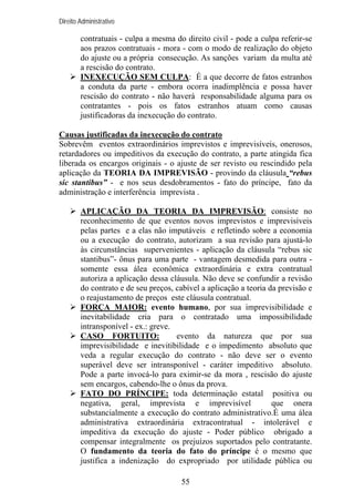 Direito Administrativo

contratuais - culpa a mesma do direito civil - pode a culpa referir-se
aos prazos contratuais - mora - com o modo de realização do objeto
do ajuste ou a própria consecução. As sanções variam da multa até
a rescisão do contrato.
INEXECUÇÃO SEM CULPA: É a que decorre de fatos estranhos
a conduta da parte - embora ocorra inadimplência e possa haver
rescisão do contrato - não haverá responsabilidade alguma para os
contratantes - pois os fatos estranhos atuam como causas
justificadoras da inexecução do contrato.
Causas justificadas da inexecução do contrato
Sobrevêm eventos extraordinários imprevistos e imprevisíveis, onerosos,
retardadores ou impeditivos da execução do contrato, a parte atingida fica
liberada os encargos originais - o ajuste de ser revisto ou rescindido pela
aplicação da TEORIA DA IMPREVISÃO - provindo da cláusula “rebus
sic stantibus” - e nos seus desdobramentos - fato do príncipe, fato da
administração e interferência imprevista .
APLICAÇÃO DA TEORIA DA IMPREVISÃO: consiste no
reconhecimento de que eventos novos imprevistos e imprevisíveis
pelas partes e a elas não imputáveis e refletindo sobre a economia
ou a execução do contrato, autorizam a sua revisão para ajustá-lo
às circunstâncias supervenientes - aplicação da cláusula “rebus sic
stantibus”- ônus para uma parte - vantagem desmedida para outra somente essa álea econômica extraordinária e extra contratual
autoriza a aplicação dessa cláusula. Não deve se confundir a revisão
do contrato e de seu preços, cabível a aplicação a teoria da previsão e
o reajustamento de preços este cláusula contratual.
FORÇA MAIOR: evento humano, por sua imprevisibilidade e
inevitabilidade cria para o contratado uma impossibilidade
intransponível - ex.: greve.
CASO FORTUITO:
evento da natureza que por sua
imprevisibilidade e inevitibilidade e o impedimento absoluto que
veda a regular execução do contrato - não deve ser o evento
superável deve ser intransponível - caráter impeditivo absoluto.
Pode a parte invocá-lo para eximir-se da mora , rescisão do ajuste
sem encargos, cabendo-lhe o ônus da prova.
FATO DO PRÍNCIPE: toda determinação estatal positiva ou
negativa, geral, imprevista e imprevisível
que onera
substancialmente a execução do contrato administrativo.É uma álea
administrativa extraordinária extracontratual - intolerável e
impeditiva da execução do ajuste - Poder público obrigado a
compensar integralmente os prejuízos suportados pelo contratante.
O fundamento da teoria do fato do príncipe é o mesmo que
justifica a indenização do expropriado por utilidade pública ou
55

 