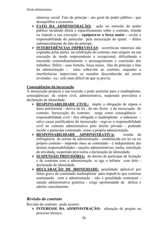 Direito Administrativo

interesse social. Fato do príncipe - ato geral do poder público - que
desequilibra a economia.
FATO DA ADMINISTRAÇÃO: ação ou omissão do poder
público incidindo direta e especificamente sobre o contrato, retarda
ou impede a sua execução - equipara-se a força maior - exclui a
responsabilidade do particular pela inexecução do ajuste - difere
substancialmente do fato do príncipe.
INTERFERÊNCIAS IMPREVISTAS: ocorrências materiais não
cogitadas pelas partes na celebração do contrato, mas surgem na sua
execução de modo surpreendente e excepcional, dificultando e
onerando extraordinariamente o prosseguimento e conclusão dos
trabalhos. Difere : caso fortuito, força maior, fato do príncipe e fato
da administração - estas sobrevêm ao contrato, enquanto a
interferências imprevistas se mantêm desconhecida até serem
reveladas - ex.: solo mais difícil do que se previa.
Conseqüências da inexecução
A inexecução propicia a sua rescisão e pode acarretar para o inadimplente,
conseqüências: de ordem civil, administrativa, suspensão provisória e
declaração de idoneidade.
RESPONSABILIDADE CIVIL: impõe a obrigação de repara o
dano patrimonial - deriva da lei , do ato ilícito e da inexecução do
contrato. Inexecução do contrato: surge como conseqüência responsabilidade civil - fica obrigado o inadimplente a indenizar salvo causa justificadora da inexecução - rege-se a responsabilidade
civil no contrato administrativo pelo direito privado - podendo
incidir o particular contratado como a própria administração.
RESPONSABILIDADE ADMINISTRATIVA:
resulta da
infringência de norma da administração - estabelecida em lei ou no
próprio contrato - impondo ônus ao contratado - é independente das
demais responsabilidades - sanções administrativas: multa, interdição
de atividade, suspensão provisória e declaração de idoneidade.
SUSPENSÃO PROVISÓRIA: do direito de participar de licitação
e de contratar com a administração. se age o infrator com dolo declaração de idoneidade.
DECLARAÇÃO DE IDONEIDADE: penalidade aplicável por
faltas grave do contratado inadimplente para impedi-lo que continue
contratando com a administração - não é penalidade contratual sanção administrativa genérica - exige oportunidade de defesa e
admite cancelamento.

Revisão do contrato
Revisão do contrato: pode ocorrer:
INTERESSE DA ADMINISTRAÇÃO: alteração de projeto ou
processo técnico;
56

 