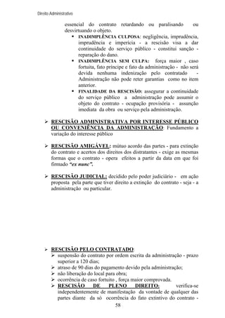 Direito Administrativo

essencial do contrato retardando ou paralisando
ou
desvirtuando o objeto.
INADIMPLÊNCIA CULPOSA: negligência, imprudência,
imprudência e imperícia - a rescisão visa a dar
continuidade do serviço público - constitui sanção reparação do dano.
INADIMPLÊNCIA SEM CULPA: força maior , caso
fortuita, fato príncipe e fato da administração - não será
devida nenhuma indenização pelo contratado
Administração não pode reter garantias como no item
anterior.
FINALIDADE DA RESCISÃO: assegurar a continuidade
do serviço público a administração pode assumir o
objeto do contrato - ocupação provisória - assunção
imediata da obra ou serviço pela administração.
RESCISÃO ADMINISTRATIVA POR INTERESSE PÚBLICO
OU CONVENIÊNCIA DA ADMINISTRAÇÃO: Fundamento a
variação do interesse público
RESCISÃO AMIGÁVEL: mútuo acordo das partes - para extinção
do contrato e acertos dos direitos dos distratantes - exige as mesmas
formas que o contrato - opera efeitos a partir da data em que foi
firmado “ex nunc”.
RESCISÃO JUDICIAL: decidido pelo poder judiciário - em ação
proposta pela parte que tiver direito a extinção do contrato - seja - a
administração ou particular.

RESCISÃO PELO CONTRATADO:
suspensão do contrato por ordem escrita da administração - prazo
superior a 120 dias;
atraso de 90 dias do pagamento devido pela administração;
não liberação do local para obra;
ocorrência de caso fortuito , força maior comprovada.
RESCISÃO
DE
PLENO
DIREITO:
verifica-se
independentemente de manifestação da vontade de qualquer das
partes diante da só ocorrência do fato extintivo do contrato 58

 