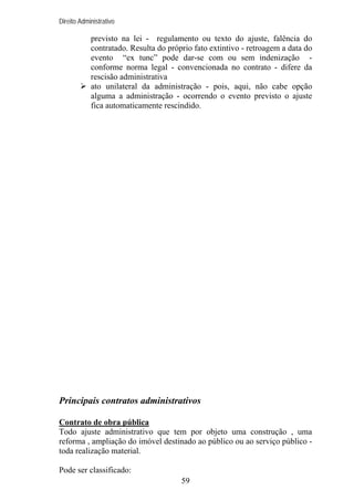 Direito Administrativo

previsto na lei - regulamento ou texto do ajuste, falência do
contratado. Resulta do próprio fato extintivo - retroagem a data do
evento “ex tunc” pode dar-se com ou sem indenização conforme norma legal - convencionada no contrato - difere da
rescisão administrativa
ato unilateral da administração - pois, aqui, não cabe opção
alguma a administração - ocorrendo o evento previsto o ajuste
fica automaticamente rescindido.

Principais contratos administrativos
Contrato de obra pública
Todo ajuste administrativo que tem por objeto uma construção , uma
reforma , ampliação do imóvel destinado ao público ou ao serviço público toda realização material.
Pode ser classificado:
59

 