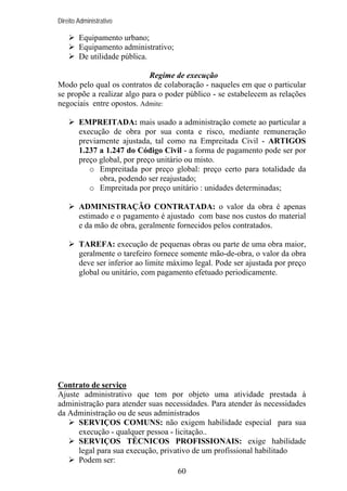 Direito Administrativo

Equipamento urbano;
Equipamento administrativo;
De utilidade pública.
Regime de execução
Modo pelo qual os contratos de colaboração - naqueles em que o particular
se propõe a realizar algo para o poder público - se estabelecem as relações
negociais entre opostos. Admite:
EMPREITADA: mais usado a administração comete ao particular a
execução de obra por sua conta e risco, mediante remuneração
previamente ajustada, tal como na Empreitada Civil - ARTIGOS
1.237 a 1.247 do Código Civil - a forma de pagamento pode ser por
preço global, por preço unitário ou misto.
o Empreitada por preço global: preço certo para totalidade da
obra, podendo ser reajustado;
o Empreitada por preço unitário : unidades determinadas;
ADMINISTRAÇÃO CONTRATADA: o valor da obra é apenas
estimado e o pagamento é ajustado com base nos custos do material
e da mão de obra, geralmente fornecidos pelos contratados.
TAREFA: execução de pequenas obras ou parte de uma obra maior,
geralmente o tarefeiro fornece somente mão-de-obra, o valor da obra
deve ser inferior ao limite máximo legal. Pode ser ajustada por preço
global ou unitário, com pagamento efetuado periodicamente.

Contrato de serviço
Ajuste administrativo que tem por objeto uma atividade prestada à
administração para atender suas necessidades. Para atender às necessidades
da Administração ou de seus administrados
SERVIÇOS COMUNS: não exigem habilidade especial para sua
execução - qualquer pessoa - licitação..
SERVIÇOS TÉCNICOS PROFISSIONAIS: exige habilidade
legal para sua execução, privativo de um profissional habilitado
Podem ser:
60

 