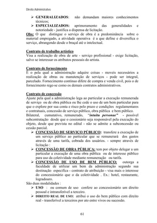Direito Administrativo

GENERALIZADOS:
não demandam maiores conhecimentos
técnicos;
ESPECIALIZADOS: aprimoramento das generalidades e
notoriedade - justifica a dispensa de licitação.
Obs: O que distingue o serviço de obra é a predominância sobre o
material empregado, a atividade operativa é a que define e diversifica o
serviço, abrangendo desde o braçal até o intelectual.
Contrato de trabalho artístico
Visa a realização de obra de arte - serviço profissional - exige licitação,
salvo se interessar os atributos pessoais do artista.
Contrato de fornecimento
É o pela qual a administração adquire coisas - moveis necessários a
realização de obras ou manutenção de serviços - pode ser integral,
parcelado. Fornecimento contínuo difere de compra e venda civil, pois o de
fornecimento rege-se como os demais contratos administrativos.
Contrato de concessão
Ajuste pela qual a administração lega ao particular a execução remunerada
de serviço ou de obra pública ou lhe cede o uso de um bem particular para
que o explore por sua conta e risco pelo prazo e condições regulamentares
e contratuais, concessão de serviço público, obra pública e bem público.
Bilateral, cumutativo, remunerado, “intuitu personae” - possível
subcontratação desde que o cessionário seja responsável pela execução do
objeto, desde que prevista no edital - não se admite a subconcessão ou
cessão parcial.
CONCESSÃO DE SERVIÇO PÚBLICO: transfere a execução de
um serviço público ao particular que se remunerará dos gastos
através de uma tarifa, cobrada dos usuários. - sempre através de
licitação :
CONCESSÃO DE OBRA PÚBLICA: tem por objeto delegar a um
particular a execução de uma obra pública ou de interesse público
para uso da coletividade mediante remuneração ou tarifa.
CONCESSÃO DE USO DE BEM PÚBLICO:
outorga a
faculdade de utilizar um bem da administração segundo sua
destinação especifica - contrato de atribuição - visa mais o interesse
do concessionário que o da coletividade . Ex.: hotel, restaurante,
logradouro.
São duas modalidades :
USO : ou comum de uso confere ao concessionário um direito
pessoal e intransferível a terceiro.
DIREITO REAL DE USO: atribui o uso do bem público com direito
real - transferível a terceiros por ato entre vivos ou sucessão.

61

 