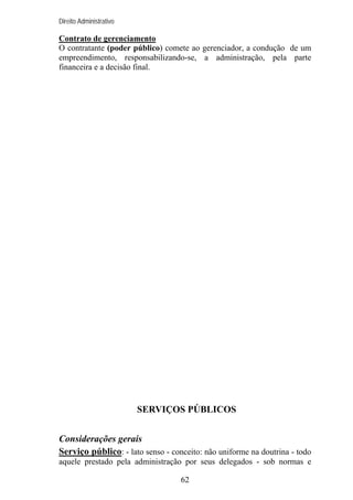 Direito Administrativo

Contrato de gerenciamento
O contratante (poder público) comete ao gerenciador, a condução de um
empreendimento, responsabilizando-se, a administração, pela parte
financeira e a decisão final.

SERVIÇOS PÚBLICOS
Considerações gerais
Serviço público: - lato senso - conceito: não uniforme na doutrina - todo
aquele prestado pela administração por seus delegados - sob normas e
62

 