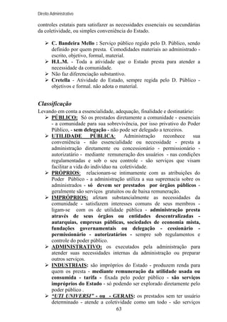 Direito Administrativo

controles estatais para satisfazer as necessidades essenciais ou secundárias
da coletividade, ou simples conveniência do Estado.
C. Bandeira Mello : Serviço público regido pelo D. Público, sendo
definido por quem presta. Comodidades materiais ao administrado escrito, objetivo, formal, material.
H.L.M. - Toda a atividade que o Estado presta para atender a
necessidade da comunidade.
Não faz diferenciação substantivo.
Cretella - Atividade do Estado, sempre regida pelo D. Público objetivos e formal. não adota o material.

Classificação
Levando em conta a essencialidade, adequação, finalidade e destinatário:
PÚBLICO: Só os prestados diretamente a comunidade - essenciais
- a comunidade para sua sobrevivência, por isso privativo do Poder
Público, - sem delegação - não pode ser delegado a terceiros.
UTILIDADE
PÚBLICA:
Administração
reconhece
sua
conveniência - não essencialidade ou necessidade - presta a
administração diretamente ou concessionário - permissionário autorizatário - mediante remuneração dos usuários - nas condições
regulamentadas e sob o seu controle - são serviços que visam
facilitar a vida do indivíduo na coletividade.
PRÓPRIOS: relacionam-se intimamente com as atribuições do
Poder Público - a administração utiliza a sua supremacia sobre os
administrados - só devem ser prestados por órgãos públicos geralmente são serviços gratuitos ou de baixa remuneração.
IMPRÓPRIOS: afetam substancialmente as necessidades da
comunidade - satisfazem interesses comuns de seus membros ligam-se com os de utilidade pública - administração presta
através de seus órgãos ou entidades descentralizadas autarquias, empresas públicas, sociedades de economia mista,
fundações governamentais ou delegação - cessionário permissionário - autorizatários - sempre sob regulamentos e
controle do poder público.
ADMINISTRATIVO: os executados pela administração para
atender suas necessidades internas da administração ou preparar
outros serviços.
INDUSTRIAIS: são impróprios do Estado - produzem renda para
quem os presta - mediante remuneração da utilidade usada ou
consumida - tarifa - fixada pelo poder público - são serviços
impróprios do Estado - só podendo ser explorado diretamente pelo
poder público .
“UTI UNIVERSI” - ou - GERAIS: os prestados sem ter usuário
determinado - atende a coletividade como um todo - são serviços
63

 