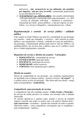 Direito Administrativo

indivisíveis - não mensuráveis na sua utilização, são mantidos
por impostos - não por taxa ou tarifa - remuneração proporcional
ao uso individual do serviço.
“UTI SINGULI”- ou - SINGULARES: tem usuários determinados
- utilização particular e mensurados para cada destinatário - ex.: H²O
- serviços de utilização individual - facultativo e mensurável remunerado por tarifa - preços públicos - e não por imposto ou taxa tributo - se o serviço é obrigatório - remunerado por taxa - tributo.

Regulamentação e controle
pública

do serviço público - utilidade

Cabe sempre ao Poder Público seja qual for a modalidade de sua prestação
aos usuários - ainda que delegadas a terceiros - cabe somente ao poder
público a seu regulamento e controle - podendo nos casos de ineficiência má prestação, a administração pública pode intervir. Serviço Público e de
utilidade pública, são serviços para o público, para servir o público, assim
deve o Estado regulamentar e controlar.

Requisitos do serviço e direitos do usuário - 5 princípios
PERMANÊNCIA: continuidade do serviço;
GENERALIDADE: igual para todos;
EFICIÊNCIA: atualização do serviço;
MODICIDADE: tarifas razoáveis;
CORTESIA: bom tratamento para o público.

Direito do usuário
Direito de exigibilidade de sua prestação nas condições regulamentares
em igualdade com os demais usuários - inclusive serviços “uti singuli” - se
o usuário estiver na área de prestação . Não observado esse direito - enseja
ações correspondentes - cominatórias.

Competência para prestação do serviço
A competência é das três entidades estatais - União, Estado e Município há serviços de caráter privativo ou comum, sua execução cabe a entidade
interessada.
Os comuns aplicam-se a seguinte regra: quando o serviço da entidade
superior coincidir nem todos os pontos com o da inferior afastará desta ação concorrente - excludente - quando não coincidir em todos os pontos,
subsistirão ambos - como competência convergentes que se completam ação complementar - supletiva.
64

 