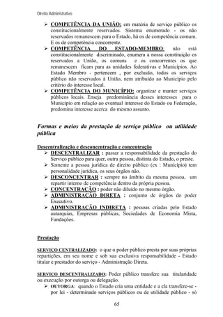 Direito Administrativo

COMPETÊNCIA DA UNIÃO: em matéria de serviço público os
constitucionalmente reservados. Sistema enumerado - os não
reservados remanescem para o Estado, há os de competência comum.
E os de competência concorrente.
COMPETÊNCIA
DO
ESTADO-MEMBRO:
não
está
constitucionalmente discriminado, enumera a nossa constituição os
reservados a União, os comuns
e os concorrentes os que
remanescem ficam para as unidades federativas e Municípios. Ao
Estado Membro - pertencem , por exclusão, todos os serviços
público não reservados à União, nem atribuído ao Município pelo
critério do interesse local.
COMPETÊNCIA DO MUNICÍPIO: organizar e manter serviços
públicos locais. Enseja predominância desses interesses para o
Município em relação ao eventual interesse do Estado ou Federação,
predomina interesse acerca do mesmo assunto.

Formas e meios da prestação de serviço público ou utilidade
pública
Descentralização e desconcentração e concentração
DESCENTRALIZAR : passar a responsabilidade da prestação do
Serviço público para quer, outra pessoa, distinta do Estado, o preste.
Somente a pessoa jurídica de direito público (ex : Município) tem
personalidade jurídica, os seus órgãos não.
DESCONCENTRAR : sempre no âmbito da mesma pessoa, um
repartir interno de competência dentro da própria pessoa.
CONCENTRAÇÃO : poder não diluído no mesmo órgão.
ADMINISTRAÇÃO DIRETA : conjunto de órgãos do poder
Executivo.
ADMINISTRAÇÃO INDIRETA : pessoas criadas pelo Estado
autarquias, Empresas públicas, Sociedades de Economia Mista,
Fundações.

Prestação
SERVIÇO CENTRALIZADO: o que o poder público presta por suas próprias

repartições, em seu nome e sob sua exclusiva responsabilidade - Estado
titular e prestador do serviço - Administração Direta.
SERVIÇO DESCENTRALIZADO: Poder público transfere sua titularidade

ou execução por outorga ou delegação.
OUTORGA: quando o Estado cria uma entidade e a ela transfere-se por lei - determinado serviços públicos ou de utilidade público - só
65

 