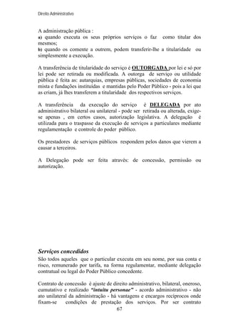 Direito Administrativo

A administração pública :
a) quando executa os seus próprios serviços o faz como titular dos
mesmos;
b) quando os comente a outrem, podem transferir-lhe a titularidade ou
simplesmente a execução.
A transferência de titularidade do serviço é OUTORGADA por lei e só por
lei pode ser retirada ou modificada. A outorga de serviço ou utilidade
pública é feita as: autarquias, empresas públicas, sociedades de economia
mista e fundações instituídas e mantidas pelo Poder Público - pois a lei que
as criam, já lhes transferem a titularidade dos respectivos serviços.
A transferência da execução do serviço é DELEGADA por ato
administrativo bilateral ou unilateral - pode ser retirada ou alterada, exigese apenas , em certos casos, autorização legislativa. A delegação é
utilizada para o traspasse da execução de serviços a particulares mediante
regulamentação e controle do poder público.
Os prestadores de serviços públicos respondem pelos danos que vierem a
causar a terceiros.
A Delegação pode ser feita através: de concessão, permissão ou
autorização.

Serviços concedidos
São todos aqueles que o particular executa em seu nome, por sua conta e
risco, remunerado por tarifa, na forma regulamentar, mediante delegação
contratual ou legal do Poder Público concedente.
Contrato de concessão é ajuste de direito administrativo, bilateral, oneroso,
cumutativo e realizado “intuitu personae” - acordo administrativo - não
ato unilateral da administração - há vantagens e encargos recíprocos onde
fixam-se
condições de prestação dos serviços. Por ser contrato
67

 