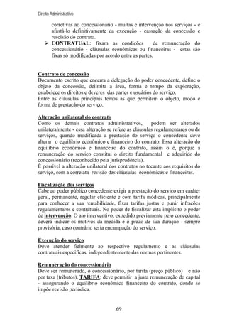 Direito Administrativo

corretivas ao concessionário - multas e intervenção nos serviços - e
afastá-lo definitivamente da execução - cassação da concessão e
rescisão do contrato.
CONTRATUAL: fixam as condições
de remuneração do
concessionário - cláusulas econômicas ou financeiras - estas são
fixas só modificadas por acordo entre as partes.

Contrato de concessão
Documento escrito que encerra a delegação do poder concedente, define o
objeto da concessão, delimita a área, forma e tempo da exploração,
estabelece os direitos e deveres das partes e usuários do serviço.
Entre as cláusulas principais temos as que permitem o objeto, modo e
forma de prestação do serviço.
Alteração unilateral do contrato
Como os demais contratos administrativos,
podem ser alterados
unilateralmente - essa alteração se refere as cláusulas regulamentares ou de
serviços, quando modificada a prestação do serviço o concedente deve
alterar o equilíbrio econômico e financeiro do contrato. Essa alteração do
equilíbrio econômico e financeiro do contrato, assim o é, porque a
remuneração do serviço constitui o direito fundamental e adquirido do
concessionário (reconhecido pela jurisprudência).
É possível a alteração unilateral dos contratos no tocante aos requisitos do
serviço, com a correlata revisão das cláusulas econômicas e financeiras.
Fiscalização dos serviços
Cabe ao poder público concedente exigir a prestação do serviço em caráter
geral, permanente, regular eficiente e com tarifa módicas, principalmente
para conhecer a sua rentabilidade, fixar tarifas justas e punir infrações
regulamentares e contratuais. No poder de fiscalizar está implícito o poder
de intervenção. O ato interventivo, expedido previamente pelo concedente,
deverá indicar os motivos da medida e o prazo de sua duração - sempre
provisória, caso contrário seria encampação do serviço.
Execução do serviço
Deve atender fielmente ao respectivo regulamento e as cláusulas
contratuais específicas, independentemente das normas pertinentes.
Remuneração do concessionário
Deve ser remunerado, o concessionário, por tarifa (preço público) e não
por taxa (tributos). TARIFA: deve permitir a justa remuneração do capital
- assegurando o equilíbrio econômico financeiro do contrato, donde se
impõe revisão periódica.

69

 
