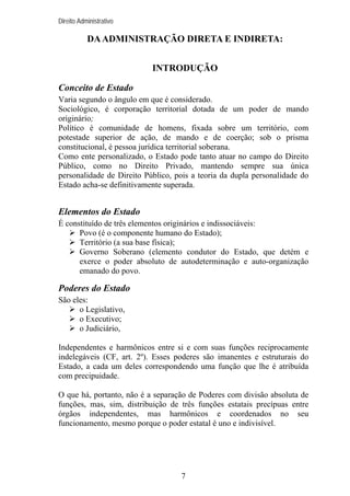 Direito Administrativo

DA ADMINISTRAÇÃO DIRETA E INDIRETA:
INTRODUÇÃO
Conceito de Estado
Varia segundo o ângulo em que é considerado.
Sociológico, é corporação territorial dotada de um poder de mando
originário;
Político é comunidade de homens, fixada sobre um território, com
potestade superior de ação, de mando e de coerção; sob o prisma
constitucional, é pessoa jurídica territorial soberana.
Como ente personalizado, o Estado pode tanto atuar no campo do Direito
Público, como no Direito Privado, mantendo sempre sua única
personalidade de Direito Público, pois a teoria da dupla personalidade do
Estado acha-se definitivamente superada.

Elementos do Estado
É constituído de três elementos originários e indissociáveis:
Povo (é o componente humano do Estado);
Território (a sua base física);
Governo Soberano (elemento condutor do Estado, que detém e
exerce o poder absoluto de autodeterminação e auto-organização
emanado do povo.

Poderes do Estado
São eles:
o Legislativo,
o Executivo;
o Judiciário,
Independentes e harmônicos entre si e com suas funções reciprocamente
indelegáveis (CF, art. 2º). Esses poderes são imanentes e estruturais do
Estado, a cada um deles correspondendo uma função que lhe é atribuída
com precipuidade.
O que há, portanto, não é a separação de Poderes com divisão absoluta de
funções, mas, sim, distribuição de três funções estatais precípuas entre
órgãos independentes, mas harmônicos e coordenados no seu
funcionamento, mesmo porque o poder estatal é uno e indivisível.

7

 