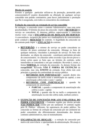 Direito Administrativo

Direito do usuário
Permite a qualquer particular utilizar-se da prestação, prometida pelo
concessionário.O usuário desatendido na obtenção de qualquer serviço
concedido tem pedido cominatório, para haver judicialmente a prestação
que lhe é assegurada, com todos os consectários da condenação.
Extinção da concessão ou retomada do serviço concedido
Se extingue, a concessão como o contrato Administrativo, mas com certa
peculiaridades. O término do prazo da concessão impõe a REVERSÃO do
serviço ao concedente. O interesse público superveniente a concessão
muitas vezes exige a ENCAMPAÇÃO OU RESGATE DO SERVIÇO.
A conveniência recíproca das partes ou a inadimplência do concessionário
pode conduzir a RESCISÃO do contrato. A ilegalidade da concessão ou
do contrato pode impor a ANULAÇÃO do contrato.

REVERSÃO: é o retorno do serviço ao poder concedente ao
término do prazo contratual da concessão. Abrange os bens de
qualquer natureza, vinculados à prestação do serviço. Os bens não
destinados ao objeto da concessão . constituem patrimônio privado
do concessionário. As cláusulas sobre reversão é que devem prever e
tornar certos quais os bens que, ao término do contrato, serão
transferidos ao concedente e em que condições. Reversão é, assim, a
forma NORMAL de extinção da concessão. As demais formas são
excepcionais. Reversão NÃO É FORMA DE EXTINÇÃO da
concessão, mas sim, EFEITO da extinção. Esse efeito tem com
princípio a garantia da continuidade do serviço público.
o REVERSÃO SEM INDENIZAÇÃO : quando dentro dos
componentes da tarifa existe a amortização de capital, e essa
amortização cobriu todo o custo = capital.
o REVERSÃO COM INDENIZAÇÃO : quando há
componente de amortização :
PARCIAL : quando o componente de amortização não
cobriu o custo - capital.
TOTAL ; quando não há na tarifa o componente do
amortização ou este não cobriu nada, nenhum centavo.
EXTINÇÃO DE CONCESSÃO POR ATO UNILATERAL DO
PODER CONCEDENTE : Contratos regidos por direito privado
NÃO PODEM SER extinto por ato unilateral. O contrato regido
pelo D. Público diferente, há supremacia do poder público. Na
concessão as formas de extinção da concessão por ato unilateral do
poder concedente são diferentemente denominadas dos demais
contratos administrativos, mas só nominalmente.
ENCAMPAÇÃO OU RESGATE : a extinção da concessão por
motivo de convivência e oportunidade da administração. Dá ensejo à
70

 