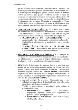 Direito Administrativo

que se indenize o concessionário, essa indenização diferente da
indenização de reversão, poderão ser cumuladas, coexistirem ou não.
A indenização de encampação igual o valor do contato. Retomada
coativa do serviço, pelo poder concedente durante o prazo da
concessão por motivo de interesse ou conveniência administrativo. O
concessionário não pode opor-se a encampação, seu direito limita-se
ã indenização dos prejuízos. Decretada a encampação, o Poder
Público pode entrar imediatamente na posse e administração dos
bens e serviços, resolvendo-se, posteriormente, sobre o pagamento.
CADUCIDADE OU DECADÊNCIA : É a extinção da concessão
por ato unilateral em decorrência da inadimplência do concessionário
- via administrativa - Não se confunde com ENCAMPAÇÃO
(inconveniência e inoportunidade) - caducidade - inadimplência.
o INADIMPLÊNCIA DO CONCESSIONÁRIO : a
administração - via - : Caducidade - Administrativa, Rescisão inadimplência administrativa o cessionário - via : rescisão
judicial.
o INADIMPLÊNCIA CULPOSA - POR PARTE DO
CESSIONÁRIO : administração pode pleitear perdas e danos
e aplicar sanções administrativas ao cessionário.
o
ANULAÇÃO POR ATO UNILATERAL : É a extinção da
concessão por via administrativa em decorrência da sua ilegalidade via administrativa - Ato que a própria administração cometeu
ilegalmente - pode se anulada pela própria administração.
RESCISÃO: desfazimento do contrato durante a execução por
acordo, por ato unilateral da administração ou por decisão judicial (
quando qualquer das partes descumpre o contrato ). Decisão por
acordo ou amigável opera-se por - distrato bilateral - conveniência
recíproca das partes. O poder público recupera imediatamente o
serviço concedido. A rescisão por inadimplência do concessionário é
entre nós denominada CADUCIDADE.
o Anormal extinção da concessão determinada pelo poder
judiciário em decorrência da inadimplência, seja pelo poder
concedente, seja do concessionário.
Verifica a inadimplência, o prejudicado pode pleitear a
recessão ao judiciário.
INADIMPLÊNCIA
CULPOSA
:
Imprudência,
negligência, imperícia, má-fé dolo. Pagamento de
parcelas e danos parte prejudicada.
INADIMPLÊNCIA NÃO CULPOSA : fato extraordinário,
não há perdas e danos.

71

 