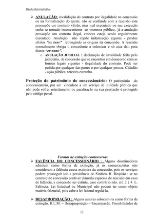 Direito Administrativo

ANULAÇÃO: invalidação do contrato por ilegalidade na concessão
ou na formalização do ajuste. não se confunde com a rescisão esta
pressupõe um contrato válido, mas mal executado ou sua execução
tenha se tornado inconveniente ao interesse público., já a anulação
pressupõe um contrato ilegal, embora esteja sendo regularmente
executado. Anulação não impõe indenização alguma - produz
efeitos “ex tunc” retroagindo as origens da concessão. A rescisão
normalmente obriga o concedente a indenizar e só atua dali para
diante “ex nunc”.
o ANULAÇÃO JUDICIAL : declaração de invalidade feita pelo
judiciário, de concessão que se encontrar em desacordo com as
formas legais vigentes - ilegalidade do contrato. Pode ser
pedida por qualquer das partes e por qualquer pessoa. Cidadão
- ação pública, terceiro estranho.

Proteção do patrimônio do concessionário: O patrimônio do
concessionário, por ser vinculado a um serviço de utilidade pública que
não pode sofrer retardamento ou paralisação na sua prestação é protegido
pelo código penal.

Formas de extinção controversas
FALÊNCIA DO CONCESSIONÁRIO : Alguns doutrinadores
admitem como forma de extinção, já os comercialistas não
consideram a falência causa extintiva da concessão, pois os serviços
podem prosseguir sob a presidência do Síndico. R. Requião : se no
contrato de concessão contiver cláusula expressa de rescisão em caso
de falência, a concessão ser extinta, caso contrário não. art. 2 { 4. L.
Falência. Lei Estadual ou Municipal não podem ter como objeto
matéria falencial, pois cabe a lei federal regulá-la.
DESAPROPRIAÇÃO : Alguns autores colocam-na como forma de
extinção. H.L.M. = Desapropriação = Encampação. Possibilidades de
72

 