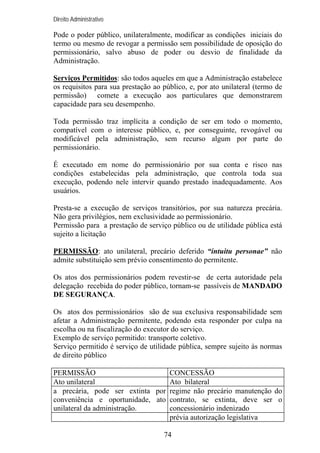 Direito Administrativo

Pode o poder público, unilateralmente, modificar as condições iniciais do
termo ou mesmo de revogar a permissão sem possibilidade de oposição do
permissionário, salvo abuso de poder ou desvio de finalidade da
Administração.
Serviços Permitidos: são todos aqueles em que a Administração estabelece
os requisitos para sua prestação ao público, e, por ato unilateral (termo de
permissão) comete a execução aos particulares que demonstrarem
capacidade para seu desempenho.
Toda permissão traz implícita a condição de ser em todo o momento,
compatível com o interesse público, e, por conseguinte, revogável ou
modificável pela administração, sem recurso algum por parte do
permissionário.
É executado em nome do permissionário por sua conta e risco nas
condições estabelecidas pela administração, que controla toda sua
execução, podendo nele intervir quando prestado inadequadamente. Aos
usuários.
Presta-se a execução de serviços transitórios, por sua natureza precária.
Não gera privilégios, nem exclusividade ao permissionário.
Permissão para a prestação de serviço público ou de utilidade pública está
sujeito a licitação
PERMISSÃO: ato unilateral, precário deferido “intuitu personae” não
admite substituição sem prévio consentimento do permitente.
Os atos dos permissionários podem revestir-se de certa autoridade pela
delegação recebida do poder público, tornam-se passíveis de MANDADO
DE SEGURANÇA.
Os atos dos permissionários são de sua exclusiva responsabilidade sem
afetar a Administração permitente, podendo esta responder por culpa na
escolha ou na fiscalização do executor do serviço.
Exemplo de serviço permitido: transporte coletivo.
Serviço permitido é serviço de utilidade pública, sempre sujeito às normas
de direito público
PERMISSÃO
CONCESSÃO
Ato unilateral
Ato bilateral
a precária, pode ser extinta por regime não precário manutenção do
conveniência e oportunidade, ato contrato, se extinta, deve ser o
unilateral da administração.
concessionário indenizado
prévia autorização legislativa
74

 