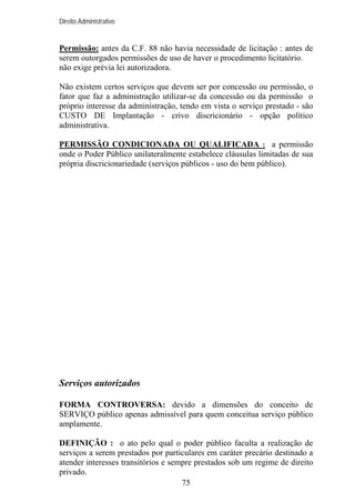 Direito Administrativo

Permissão: antes da C.F. 88 não havia necessidade de licitação : antes de
serem outorgados permissões de uso de haver o procedimento licitatório.
não exige prévia lei autorizadora.
Não existem certos serviços que devem ser por concessão ou permissão, o
fator que faz a administração utilizar-se da concessão ou da permissão o
próprio interesse da administração, tendo em vista o serviço prestado - são
CUSTO DE Implantação - crivo discricionário - opção político
administrativa.
PERMISSÃO CONDICIONADA OU QUALIFICADA : a permissão
onde o Poder Público unilateralmente estabelece cláusulas limitadas de sua
própria discricionariedade (serviços públicos - uso do bem público).

Serviços autorizados
FORMA CONTROVERSA: devido a dimensões do conceito de
SERVIÇO público apenas admissível para quem conceitua serviço público
amplamente.
DEFINIÇÃO : o ato pelo qual o poder público faculta a realização de
serviços a serem prestados por particulares em caráter precário destinado a
atender interesses transitórios e sempre prestados sob um regime de direito
privado.
75

 