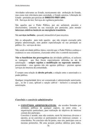 Direito Administrativo

Atividades relevantes ao Estado, tecnicamente não atribuição do Estado,
mas como tem relevância para sociedade, o Estado autoriza. Liberação do
Estado - prestados por pessoas de DIREITO PRIVADO.
EX : Serviços de táxi; Serviços de vigilância particular;
São aqueles que o Poder Público, por ato unilateral, precário e
discricionário, consente na sua execução por particular, para atender
interesses coletivos instáveis ou emergência transitória.
São serviços tarifados - pessoal, intransferível para terceiros.
São os adequados para todo aqueles que não exigem execução pela
própria administração, nem pedem especialização na sua prestação ao
público. Ex.: serviços de táxi.
Não sendo atividade pública típica, convém que o Poder Público conheça e
credencie os seus executores, exercendo sobre eles o controle necessário.
Não se beneficiam das prerrogativas das atividades públicas, só auferem
as vantagens
que lhes forem especialmente deferidas no ato da
autorização. - sempre sujeitas a modificação ou supressão sumária precariedade - seus agentes não são agentes públicos - prestam apenas
serviços de interesse da comunidade.
É sempre uma relação de direito privado, a relação entre o autorizado e o
poder público.
Qualquer irregularidade deve ser comunicada à administração autorizante,
que , se for o caso, aplicará a sanção cabível - inclusive a cassação da
autorização.

Convênio e consórcio administrativo
CONVÊNIOS ADMINISTRATIVOS: são acordos firmados por
entidades públicas de qualquer espécie, ou entre estas
e
organizações particulares, para realização de objetivos de interesse
comum dos partícipes.
Convênio é acordo, mas não contrato, neste há interesses diversos e
opostos, já no convênio os participantes tem interesses comuns e
coincidentes. No convênio não há partes, mas sim, partícipes com as
mesmas pretensões. Há uma posição jurídica idêntica para todos,
76

 