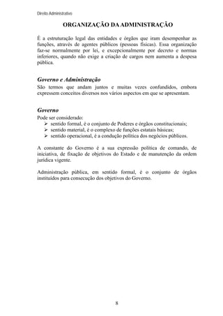 Direito Administrativo

ORGANIZAÇÃO DA ADMINISTRAÇÃO
É a estruturação legal das entidades e órgãos que iram desempenhar as
funções, através de agentes públicos (pessoas físicas). Essa organização
faz-se normalmente por lei, e excepcionalmente por decreto e normas
inferiores, quando não exige a criação de cargos nem aumenta a despesa
pública.

Governo e Administração
São termos que andam juntos e muitas vezes confundidos, embora
expressem conceitos diversos nos vários aspectos em que se apresentam.

Governo
Pode ser considerado:
sentido formal, é o conjunto de Poderes e órgãos constitucionais;
sentido material, é o complexo de funções estatais básicas;
sentido operacional, é a condução política dos negócios públicos.
A constante do Governo é a sua expressão política de comando, de
iniciativa, de fixação de objetivos do Estado e de manutenção da ordem
jurídica vigente.
Administração pública, em sentido formal, é o conjunto de órgãos
instituídos para consecução dos objetivos do Governo.

8

 