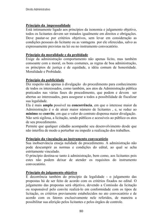 Direito Administrativo

Princípio da impessoalidade
Está intimamente ligado aos princípios da isonomia e julgamento objetivo,
todos os licitantes devem ser tratados igualmente em direitos e obrigações.
Deve pautar-se por critérios objetivos, sem levar em consideração as
condições pessoais do licitante ou as vantagens por ele oferecidas, salvo as
expressamente previstas na lei ou no instrumento convocatório.
Princípio da moralidade e da probidade
Exige da administração comportamento não apenas lícito, mas também
consoante com a moral, os bons costumes, as regras de boa administração,
os princípios de justiça e de equidade, a idéia comum de honestidade.
Moralidade e Probidade.
Princípio da publicidade
Diz respeito não apenas à divulgação do procedimento para conhecimento
de todos os interessados, como também, aos atos da Administração pública
praticados nas várias fases do procedimento, que podem e devem ser
abertas ao interessados, para assegurar a todos a possibilidade de fiscalizar
sua legalidade.
Ela é mais ampla possível na concorrência, em que o interesse maior da
Administração é o de atrair maior número de licitantes , e, se reduz ao
mínimo no convite, em que o valor do contrato dispensa maior divulgação.
Não será sigilosa, a licitação, sendo públicos e acessíveis ao público os atos
de seu procedimento.
Permite que qualquer cidadão acompanhe seu desenvolvimento desde que
não interfira de modo a perturbar ou impedir a realização dos trabalhos.
Princípio da vinculação ao instrumento convocatório
Sua inobservância enseja nulidade do procedimento. A administração não
pode descumprir as normas e condições do edital, ao qual se acha
estritamente vinculado.
O princípio destina-se tanto à administração, bem como, aos licitantes pois
estes não podem deixar de atender os requisitos do instrumento
convocatório.
Princípio do julgamento objetivo
É decorrência também do princípio da legalidade - o julgamento das
propostas há de ser feito de acordo com os critérios fixados no edital. O
julgamento das propostas será objetivo, devendo a Comissão da licitação
ou responsável pelo convite realizá-lo em conformidade com os tipos de
licitação, os critérios previamente estabelecidos no ato convocatório e de
acordo com os fatores exclusivamente nele referidos, de maneira a
possibilitar sua aferição pelos licitantes e pelos órgãos de controle.
80

 