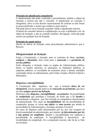 Direito Administrativo

Princípio da adjudicação compulsória
A administração não pode, concluído o procedimento, atribuir o objeto da
licitação a outrem que não o vencedor. A adjudicação ao vencedor é
obrigatória, salvo se este desistir expressamente do contrato ou não firmar
no prazo prefixado, a menos que comprove justo motivo.
Não pode abri-se nova licitação enquanto válida a adjudicação anterior.
O direito do vencedor limita-se à adjudicação, ou seja, à atribuição a ele do
objeto da licitação, e não ao contrato imediato. Revogação motivada pode
ocorrer em qualquer fase da licitação.
Princípio da ampla defesa
Direito de defesa na licitação como procedimento administrativo que é.
Recurso.

Obrigatoriedade de licitação
Exige a Constituição, a licitação, para os contratos de obras, serviços,
compras e alienações, bem como para a concessão e a permissão de
serviço público.
Estão obrigados a licitação: todos os órgãos da Administração pública,
direta, os fundos especiais, as autarquias, as fundações públicas, as
empresas públicas, as sociedades de economia mista e demais entidades
controladas direta ou indiretamente, pela União, Estados, Distrito Federal e
Municípios.

Dispensa e inexigibilidade
A Constituição abre hipóteses, em que a licitação deixa de ser
obrigatória, exceto quando tratar-se de concessão ou permissão, que deve
ser feita sempre através de licitação.
Diferença entre dispensa e inexigibilidade : na primeira há possibilidade
de competição que justifique a licitação, de modo que a lei faculta a
administração a dispensa , que fica inserida na competência discricionária
da administração. Nos casos de inexigibilidade não há possibilidade de
competição, porque só existe um objeto ou uma pessoa que atenda às
necessidades da Administração, a licitação, portanto é inviável.
Os casos de dispensa estão determinados por lei, por isso escapam da
discricionariedade da administração, por estarem já determinadas por lei,
e não podem ser ampliados. Quanto a inexigibilidade traz implícita a
possibilidade de ampliação. A inexigibilidade é decorrência
da
inviabilidade de competição. Se a competição inexiste, não há de se falar
em licitação.

81

 