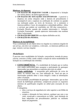 Direito Administrativo

Hipóteses de dispensa:
EM RAZÃO DE PEQUENO VALOR: é dispensável a licitação
em valores abaixo do limite legal previsto.
EM RAZÃO DE SITUAÇÕES EXCEPCIONAIS: é possível a
dispensa em certas situações onde a demora do procedimento é
incompatível com a urgência na celebração do contrato ou quando
sua realização puder, ao invés de favorecer, vir a contrariar o
interesse público. Casos: de emergência e calamidade pública - obras
e serviços que podem ser concluídos em 180 dias consecutivos .
Licitação Deserta: quando não acudem interessados à licitação.
Licitação Fracassada: quando aparecem interessados mas nenhum
deles é selecionado.
EM RAZÃO DO OBJETO: nos objetos definidos em lei;
EM RAZÃO DA PESSOA;
Hipóteses de inexigibilidade
Visa a contratação de um objeto único ou singular ou a natureza singular de
um serviço, este deve ser complexo, e relevante , os interesses públicos em
jogo tornem o serviço singular.

Modalidades
É prevista cinco modalidades de licitação: concorrência, tomada de preço,
convite, concurso e leilão, sendo vedada a criação de outras modalidades de
licitação ou a combinação das referidas.

CONCORRÊNCIA : É a modalidade de licitação que se realiza
com ampla publicidade para assegurar a participação de quaisquer
interessados que preencham os requisitos previstos no edital.
Ampla publicidade: é assegurada pela publicação do aviso do
edital, no mínimo uma vez, com indicação do local em que os
interessados poderão obter o texto integral e todas as informações
sobre a licitação.
Universalidade: possibilidade de quaisquer interessados, que na fase
inicial da habilitação preliminar, comprovem possuir os requisitos
mínimos de qualificação exigidos no edital para execução de seu
objeto.
É obrigatória:
o obra e serviços de engenharia de valor superior a um bilhão de
cruzeiros;
o compra e alienação de bens imóveis, qualquer que seja o seu
valor, ressalvado a concorrência ou leilão para alienação de
bens adquiridos em procedimentos judiciais ou mediante
dação em pagamento.
82

 