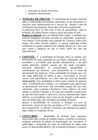 Direito Administrativo

o concessão de direito real de uso;
o licitações internacionais.

TOMADA DE PREÇOS : É a modalidade de licitação realizada
entre os interessados previamente cadastrados ou que preencham os
requisitos para cadastramento até o terceiro dia anterior à data do
recebimento das propostas, observada a necessária qualificação.
A publicação deve ser feita com 15 dias de antecedência - para as
licitações de melhor técnica e preço o prazo passa para 45 dias.
Registro Cadastral: deve ser mantido pelos órgãos e entidades que
realizem freqüentes licitações, devendo ser atualizadas anualmente.
Esse registro é feito perante uma comissão de 3 pessoas, sendo, pelo
menos, dois deles servidor público. A pessoa cadastrada recebe
certificado de registro cadastral com validade máxima de 1 ano, e do
qual consta a categoria em que se inclui, tendo em vista sua
especialização.

CONVITE : É a modalidade de licitação entre, no mínimo, três
interessados do ramo pertinente ao seu objeto, cadastrados ou não,
escolhidos e convidados pela unidade administrativa, e da qual
podem participar, também, aqueles que não sendo convidados,
estiverem cadastrados na correspondente especialidade e
manifestarem seu interesse com antecedência de 24 horas da
apresentação das propostas. Única modalidade de licitação que a lei
não exige publicação de edital, já que a convocação se faz por
escrito, com antecedência de 5 dias úteis por meio da chamada
carta-convite. Essa modalidade é cabível para contatos de pequeno
valor. A habilitação dos licitantes só é obrigatória para aqueles que
se apresentarem sem terem sido convidados porque têm que estar
cadastrado - para os demais é facultativa. Com o objetivo de evitar
sempre os mesmos licitantes, a lei exige que existindo na praça mais
do que três interessados a cada novo convite, realizado para objeto
idêntico ou assemelhado, seja a carta-convite dirigido a, pelo menos,
mais um interessado, não convidado nas ultimas licitações.
Quanto a possibilidade de continuar a licitação no caso de
aparecerem menos do que três convidados o T.C.U. - imprescindível
que se apresentem no mínimo 3 licitantes, não obtendo esse número
legal, impõe-se a repetição do ato.

CONCURSO :

Modalidade de licitação entre quaisquer
interessados para escolha de trabalho técnico, científico ou artístico,
mediante instituição de prêmio ou remuneração aos vencedores. A
publicidade é assegurada por meio de publicação do edital, pelo
menos 45 dias de antecedência. Em se tratando de projeto o vencedor
83

 
