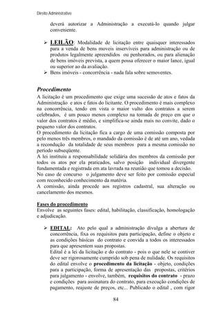 Direito Administrativo

deverá autorizar a Administração a executá-lo quando julgar
conveniente.

LEILÃO: Modalidade de licitação entre quaisquer interessados
para a venda de bens moveis inservíveis para administração ou de
produtos legalmente apreendidos ou penhorados, ou para alienação
de bens imóveis prevista, a quem possa oferecer o maior lance, igual
ou superior ao da avaliação.
Bens imóveis - concorrência - nada fala sobre semoventes.

Procedimento
A licitação é um procedimento que exige uma sucessão de atos e fatos da
Administração e atos e fatos do licitante. O procedimento é mais complexo
na concorrência, tendo em vista o maior vulto dos contratos a serem
celebrados, é um pouco menos complexo na tomada de preço em que o
valor dos contratos é médio, e simplifica-se ainda mais no convite, dado o
pequeno valor dos contratos.
O procedimento da licitação fica a cargo de uma comissão composta por
pelo menos três membros, o mandado da comissão é de até um ano, vedada
a recondução da totalidade de seus membros para a mesma comissão no
período subseqüente.
A lei instituiu a responsabilidade solidária dos membros da comissão por
todos os atos por ela praticados, salvo posição individual divergente
fundamentada e registrada em ata lavrada na reunião que tomou a decisão.
No caso de concurso o julgamento deve ser feito por comissão especial
com reconhecido conhecimento da matéria.
A comissão, ainda procede aos registros cadastral, sua alteração ou
cancelamento dos mesmos.
Fases do procedimento
Envolve as seguintes fases: edital, habilitação, classificação, homologação
e adjudicação.
EDITAL: Ato pelo qual a administração divulga a abertura de
concorrência, fixa os requisitos para participação, define o objeto e
as condições básicas do contrato e convida a todos os interessados
para que apresentem suas propostas.
Edital é a lei da licitação e do contrato - pois o que nele se contiver
deve ser rigorosamente cumprido sob pena de nulidade. Os requisitos
do edital envolve o procedimento da licitação - objeto, condições
para a participação, forma de apresentação das propostas, critérios
para julgamento - envolve, também, requisitos do contrato - prazo
e condições para assinatura do contrato, para execução condições de
pagamento, reajuste de preços, etc... Publicado o edital , com rigor
84

 