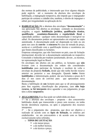 Direito Administrativo

das normas de publicidade, o interessado que tiver alguma objeção
pode argüi-la até o momento da abertura dos envelopes da
habilitação, a impugnação tempestiva, não impede que o impugnador
participe do certame o cidadão têm, também, o direito de impugnar o
edital, por irregularidade na aplicação da lei.
HABILITAÇÃO: Há a abertura dos envelopes “documentação” e
sua apreciação São abertos os envelopes contendo os documentos
exigidos, a seguir: habilitação jurídica, qualificação técnica,
qualificação
econômico-financeira e regularidade fiscal e
capacidade jurídica - qualquer outra documentação é inexigível no
edital. Os documentos podem ser apresentados em original ou copia
autenticada. A documentação pode ser dispensada no todo ou em
parte nos caos de convite e concurso.No caso de tomada de preço,
aceita-se o certificado com a qualificação técnica e econômica em
que foram classificados os licitantes.
Empresas estrangeiras, que não funcionem no país, caso de licitação
internacional, deverão ter a documentação autenticada no respectivo
Consulado e traduzida por tradutor juramentado, devem , as mesmas,
ter representação legal no Brasil.
Os envelopes são abertos em ato público, os licitantes que não
tiverem com a documentação em ordem são considerados
inabilitados para participar da licitação e recebem de volta o
envelope da proposta fechado, desde que não tenha havido recurso
anterior ou posterior a sua denegação. Quando todos forem
inabilitados a Administração, poderá dar aos licitantes o prazo de 8
dias (3 nos casos de convite) para
que apresentem nova
documentação.
Basta a habilitação de um licitante para que se dê prosseguimento
para fase seguinte, classificação das propostas, caso não haja
recurso, se foi interposto deve aguardar o seu julgamento, já que
têm o efeito suspensivo.
JULGAMENTO: Essa fase pode ser subdividida em duas:
1°- há a abertura dos envelopes - proposta - dos concorrentes
habilitados desde que transcorrido o prazo sem recurso, ou tenha
havido desistência expressa, ou após o julgamento dos recursos
interpostos.
2° - há o julgamento das propostas, que deve ser objetivo e
realizado de acordo com os tipos de licitação, os critérios pré
estabelecidos no ato convocatório e de acordo com os fatores
exclusivamente neles referidos.
o TIPOS DE LICITAÇÃO:
a de menor preço;
a de melhor técnica;
a de técnica e preço;
85

 