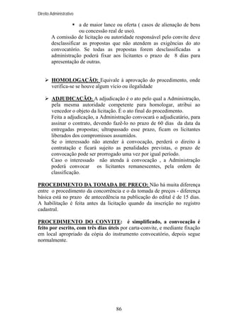 Direito Administrativo

a de maior lance ou oferta ( casos de alienação de bens
ou concessão real de uso).
A comissão de licitação ou autoridade responsável pelo convite deve
desclassificar as propostas que não atendem as exigências do ato
convocatório. Se todas as propostas forem desclassificadas a
administração poderá fixar aos licitantes o prazo de 8 dias para
apresentação de outras.

HOMOLOGAÇÃO: Equivale à aprovação do procedimento, onde
verifica-se se houve algum vício ou ilegalidade
ADJUDICAÇÃO: A adjudicação é o ato pelo qual a Administração,
pela mesma autoridade competente para homologar, atribui ao
vencedor o objeto da licitação. É o ato final do procedimento.
Feita a adjudicação, a Administração convocará o adjudicatário, para
assinar o contrato, devendo fazê-lo no prazo de 60 dias da data da
entregadas propostas; ultrapassado esse prazo, ficam os licitantes
liberados dos compromissos assumidos.
Se o interessado não atender à convocação, perderá o direito à
contratação e ficará sujeito as penalidades previstas, o prazo de
convocação pode ser prorrogado uma vez por igual período.
Caso o interessado não atenda à convocação , a Administração
poderá convocar os licitantes remanescentes, pela ordem de
classificação.
PROCEDIMENTO DA TOMADA DE PREÇO: Não há muita diferença
entre o procedimento da concorrência e o da tomada de preços - diferença
básica está no prazo de antecedência na publicação do edital é de 15 dias.
A habilitação é feita antes da licitação quando da inscrição no registro
cadastral.
PROCEDIMENTO DO CONVITE: é simplificado, a convocação é
feito por escrito, com três dias úteis por carta-convite, e mediante fixação
em local apropriado da cópia do instrumento convocatório, depois segue
normalmente.

86

 