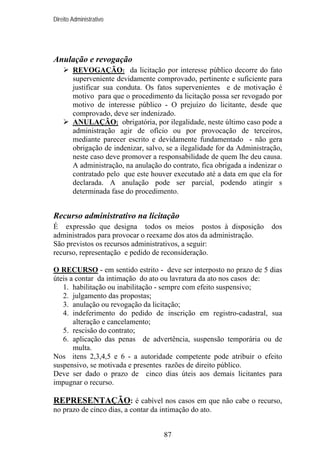 Direito Administrativo

Anulação e revogação
REVOGAÇÃO: da licitação por interesse público decorre do fato
superveniente devidamente comprovado, pertinente e suficiente para
justificar sua conduta. Os fatos supervenientes e de motivação é
motivo para que o procedimento da licitação possa ser revogado por
motivo de interesse público - O prejuízo do licitante, desde que
comprovado, deve ser indenizado.
ANULAÇÃO: obrigatória, por ilegalidade, neste último caso pode a
administração agir de ofício ou por provocação de terceiros,
mediante parecer escrito e devidamente fundamentado - não gera
obrigação de indenizar, salvo, se a ilegalidade for da Administração,
neste caso deve promover a responsabilidade de quem lhe deu causa.
A administração, na anulação do contrato, fica obrigada a indenizar o
contratado pelo que este houver executado até a data em que ela for
declarada. A anulação pode ser parcial, podendo atingir s
determinada fase do procedimento.

Recurso administrativo na licitação
É expressão que designa todos os meios postos à disposição
administrados para provocar o reexame dos atos da administração.
São previstos os recursos administrativos, a seguir:
recurso, representação e pedido de reconsideração.

dos

O RECURSO - em sentido estrito - deve ser interposto no prazo de 5 dias
úteis a contar da intimação do ato ou lavratura da ato nos casos de:
1. habilitação ou inabilitação - sempre com efeito suspensivo;
2. julgamento das propostas;
3. anulação ou revogação da licitação;
4. indeferimento do pedido de inscrição em registro-cadastral, sua
alteração e cancelamento;
5. rescisão do contrato;
6. aplicação das penas de advertência, suspensão temporária ou de
multa.
Nos itens 2,3,4,5 e 6 - a autoridade competente pode atribuir o efeito
suspensivo, se motivada e presentes razões de direito público.
Deve ser dado o prazo de cinco dias úteis aos demais licitantes para
impugnar o recurso.

REPRESENTAÇÃO: é cabível nos casos em que não cabe o recurso,
no prazo de cinco dias, a contar da intimação do ato.
87

 