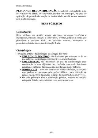 Direito Administrativo

PEDIDO DE RECONSIDERAÇÃO : é cabível com relação a ato
de Ministro de Estado ou Secretário estadual ou municipal, no caso de
aplicação de pena de declaração de inidoneidade para licitar ou contratar
com a administração.

BENS PÚBLICOS
Conceituação
Bens públicos em sentido amplo, são todas as coisas corpóreas e
incorpóreas, imóveis, móveis e semoventes, créditos, direitos e ações, que
pertençam a qualquer título, às entidades estatais, autárquicas e
paraestatais, fundacionais, administração direta.

Classificação
Tem como critério da destinação ou afetação dos bens:
USO COMUM DO POVO: são destinados por natureza ou lei ao
uso coletivo; inalienáveis , imprescritíveis, impenhoráveis.
USO ESPECIAL são destinados ao uso da administração para
consecução de seus objetivos ; ex.: imóveis onde estão instalados
repartições públicas; destinação já específica do poder público;
DOMINICAIS : não têm destinação pública definida, razão pela
qual podem ser aplicados pelo poder público , para obtenção de
renda: caso de terra devolutas, terrenos de marinha, bens inservíveis.
Os dois primeiros têm a destinação pública, ausente na terceira
categoria. Estado exerce direitos reais sobre esses bens.

88

 