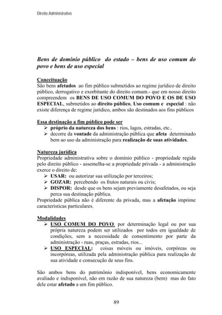 Direito Administrativo

Bens de domínio público do estado – bens de uso comum do
povo e bens de uso especial
Conceituação
São bens afetados ao fim público submetidos ao regime jurídico de direito
público, derrogativo e exorbitante do direito comum.- que em nosso direito
compreendem os BENS DE USO COMUM DO POVO E OS DE USO
ESPECIAL, submetidos ao direito público, Uso comum e especial : não
existe diferença de regime jurídico, ambos são destinados aos fins públicos
Essa destinação a fim público pode ser
próprio da natureza dos bens : rios, lagos, estradas, etc..
decorre da vontade da administração pública que afeta determinado
bem ao uso da administração para realização de suas atividades.
Natureza jurídica
Propriedade administrativa sobre o domínio público - propriedade regida
pelo direito público - assemelha-se a propriedade privada - a administração
exerce o direito de:
USAR: ou autorizar sua utilização por terceiros;
GOZAR: percebendo os frutos naturais ou civis;
DISPOR: desde que os bens sejam previamente desafetados, ou seja
perca sua destinação pública.
Propriedade pública não é diferente da privada, mas a afetação imprime
características particulares.
Modalidades
USO COMUM DO POVO: por determinação legal ou por sua
própria natureza podem ser utilizados por todos em igualdade de
condições, sem a necessidade de consentimento por parte da
administração - ruas, praças, estradas, rios...
USO ESPECIAL: coisas móveis ou imóveis, corpóreas ou
incorpóreas, utilizada pela administração pública para realização de
sua atividade e consecução de seus fins.
São ambos bens do patrimônio indisponível, bens economicamente
avaliado e indisponível, não em razão de sua natureza (bem) mas do fato
dele estar afetado a um fim público.

89

 