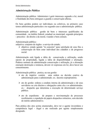 Direito Administrativo

Administração Pública
Administração pública: Administrar é gerir interesses segundo a lei, moral
e finalidade dos bens entregues a guarda e conservação alheias.
Os bens geridos podem ser individuais ou coletivos, no primeiro caso
temos administração particular e no segundo caso a administração pública.
Administração pública: gestão de bens e interesses qualificados da
comunidade , no âmbito federal, estadual ou municipal, segundo princípios
- preceitos - do direito e da moral, visando o bem comum.
Administração pública :
subjetiva: conjunto de órgãos a serviço do estado;
objetiva: estado agindo “in concreto” para satisfação de seus fins a
conservação do bem estar individual dos cidadãos e de progresso
social.
Administração está ligada a idéia de conservação e utilização, sendo
oposto de propriedade, ligada a idéia de disponibilidade e alienação.
Poderes normais da administração conservação e utilização, já a alienação
oneração destruição e renúncia, devem vir expressas em lei, deve haver um
consentimento.
Administração pública: pratica, na sua gestão:
ato de império: contém uma ordem ou decisão coativa da
administração para o administrado. ex.: decreto expropriatório.
ato de gestão: ordena a conduta interna da administração e de seus
servidores ou cria direitos e obrigações entre ela e os administrados.
ex.: despacho que determina a execução de determinado serviço
público.
ato de expediente: de preparo e movimentação de processos
recebimento e expedição de papeis despachos rotineiros, sem decisão
do mérito administrativo.
Para prática dos atos acima enumerados, deve ter o agente investidura e
competência legal - ilegal o ato realizado por agente simplesmente
designado.

9

 