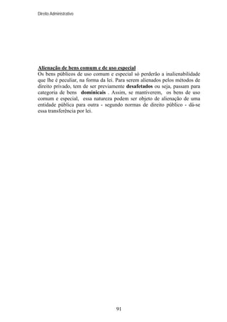 Direito Administrativo

Alienação de bens comum e de uso especial
Os bens públicos de uso comum e especial só perderão a inalienabilidade
que lhe é peculiar, na forma da lei. Para serem alienados pelos métodos de
direito privado, tem de ser previamente desafetados ou seja, passam para
categoria de bens dominicais . Assim, se mantiverem, os bens de uso
comum e especial, essa natureza podem ser objeto de alienação de uma
entidade pública para outra - segundo normas de direito público - dá-se
essa transferência por lei.

91

 
