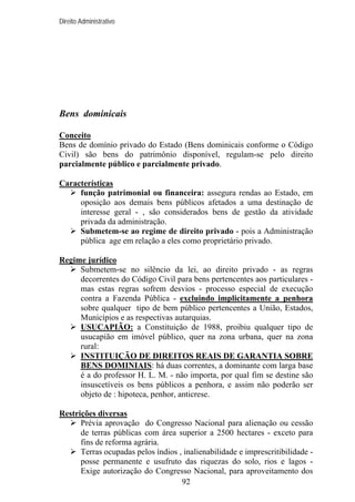 Direito Administrativo

Bens dominicais
Conceito
Bens de domínio privado do Estado (Bens dominicais conforme o Código
Civil) são bens do patrimônio disponível, regulam-se pelo direito
parcialmente público e parcialmente privado.
Características
função patrimonial ou financeira: assegura rendas ao Estado, em
oposição aos demais bens públicos afetados a uma destinação de
interesse geral - , são considerados bens de gestão da atividade
privada da administração.
Submetem-se ao regime de direito privado - pois a Administração
pública age em relação a eles como proprietário privado.
Regime jurídico
Submetem-se no silêncio da lei, ao direito privado - as regras
decorrentes do Código Civil para bens pertencentes aos particulares mas estas regras sofrem desvios - processo especial de execução
contra a Fazenda Pública - excluindo implicitamente a penhora
sobre qualquer tipo de bem público pertencentes a União, Estados,
Municípios e as respectivas autarquias.
USUCAPIÃO: a Constituição de 1988, proibiu qualquer tipo de
usucapião em imóvel público, quer na zona urbana, quer na zona
rural:
INSTITUIÇÃO DE DIREITOS REAIS DE GARANTIA SOBRE
BENS DOMINIAIS: há duas correntes, a dominante com larga base
é a do professor H. L. M. - não importa, por qual fim se destine são
insuscetíveis os bens públicos a penhora, e assim não poderão ser
objeto de : hipoteca, penhor, anticrese.
Restrições diversas
Prévia aprovação do Congresso Nacional para alienação ou cessão
de terras públicas com área superior a 2500 hectares - exceto para
fins de reforma agrária.
Terras ocupadas pelos índios , inalienabilidade e imprescritibilidade posse permanente e usufruto das riquezas do solo, rios e lagos Exige autorização do Congresso Nacional, para aproveitamento dos
92

 