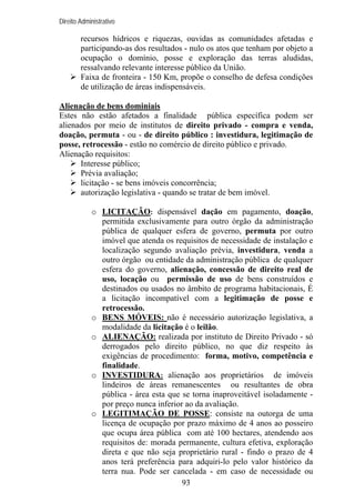 Direito Administrativo

recursos hídricos e riquezas, ouvidas as comunidades afetadas e
participando-as dos resultados - nulo os atos que tenham por objeto a
ocupação o domínio, posse e exploração das terras aludidas,
ressalvando relevante interesse público da União.
Faixa de fronteira - 150 Km, propõe o conselho de defesa condições
de utilização de áreas indispensáveis.
Alienação de bens dominiais
Estes não estão afetados a finalidade pública específica podem ser
alienados por meio de institutos de direito privado - compra e venda,
doação, permuta - ou - de direito público : investidura, legitimação de
posse, retrocessão - estão no comércio de direito público e privado.
Alienação requisitos:
Interesse público;
Prévia avaliação;
licitação - se bens imóveis concorrência;
autorização legislativa - quando se tratar de bem imóvel.
o LICITAÇÃO: dispensável dação em pagamento, doação,
permitida exclusivamente para outro órgão da administração
pública de qualquer esfera de governo, permuta por outro
imóvel que atenda os requisitos de necessidade de instalação e
localização segundo avaliação prévia, investidura, venda a
outro órgão ou entidade da administração pública de qualquer
esfera do governo, alienação, concessão de direito real de
uso, locação ou permissão de uso de bens construídos e
destinados ou usados no âmbito de programa habitacionais, É
a licitação incompatível com a legitimação de posse e
retrocessão.
o BENS MÓVEIS: não é necessário autorização legislativa, a
modalidade da licitação é o leilão.
o ALIENAÇÃO: realizada por instituto de Direito Privado - só
derrogados pelo direito público, no que diz respeito às
exigências de procedimento: forma, motivo, competência e
finalidade.
o INVESTIDURA: alienação aos proprietários de imóveis
lindeiros de áreas remanescentes ou resultantes de obra
pública - área esta que se torna inaproveitável isoladamente por preço nunca inferior ao da avaliação.
o LEGITIMAÇÃO DE POSSE: consiste na outorga de uma
licença de ocupação por prazo máximo de 4 anos ao posseiro
que ocupa área pública com até 100 hectares, atendendo aos
requisitos de: morada permanente, cultura efetiva, exploração
direta e que não seja proprietário rural - findo o prazo de 4
anos terá preferência para adquiri-lo pelo valor histórico da
terra nua. Pode ser cancelada - em caso de necessidade ou
93

 