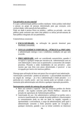 Direito Administrativo

Uso privativo ou uso especial
É o que a administração pública confere mediante título jurídico individual
a pessoa ou grupo de pessoas determinada para que exerçam, com
exclusividade, sobre parcela de bem público.
Pode ser dada à pessoa física ou jurídica - pública ou privada - um ente
público pode consentir que outro ente público se utilize privativamente de
bem público integrado em seu patrimônio.
Características essenciais:
EXCLUSIVIDADE: na utilização da parcela dominial para
finalidade consentida;
TITULO JURÍDICO INDIVIDUAL - PÚBLICO ou PRIVADO:
a administração outorga o uso e estabelece condições em que será
exercido.
PRECARIEDADE: pode ser considerada característica, quando é
revogável a qualquer tempo por iniciativa da Administração com ou
sem indenização e nesse caso as permissões e concessões são sempre
precárias. Presente a todas modalidades de uso privativo , pois
mesmo que seja feita com prazo determinado, é possível a sua
revogação por motivo de interesse público.
Outorga para utilização de bem sem prazo fixo revogável sem indenização.
Autorização e permissão - podem ser precárias - a precariedade encontra-se
na origem da outorga - já o faz a administração à título precário - e o
particular já o recebe assim - por isso mesmo pode ser retirada a todo o
momento pela administração sem direito a qualquer reparação pecuniária.
Instrumentos estatais de outorga de uso privativo:
Bens uso comum e especial - fora do comércio jurídico de direito
privado - são regidos somente pelo Direito Público - decorre da
posição de supremacia de Administração pública:
Autorização de uso: Ato administrativo unilateral (se perfaz com a
exclusiva manifestação da vontade do poder público) e discricionário
(o consentimento pode ou não ser dado ou negado, segundo a
oportunidade e conveniência, a cargo da administração), pelo qual a
administração consente a título precário (pode ser revogada a
qualquer momento, quando o uso se tornar contrário ao interesse)
96

 