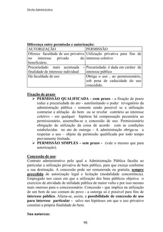 Direito Administrativo

Diferença entre permissão e autorização:
AUTORIZAÇÃO
PERMISSÃO
Oferece faculdade de uso privativo Utilização privativa para fins de
no
interesse
privado
do interesse coletivo
beneficiário.
Precariedade: mais acentuada - Precariedade: é dada em caráter de
finalidade de interesse individual
interesse público
Há faculdade de uso
Obriga o uso , ao permissionário,
sob pena de caducidade do uso
concedido.
Fixação de prazo:
PERMISSÃO QUALIFICADA - com prazo - a fixação de prazo
reduz a precariedade do ato - autolimitando o poder revogatório da
administração pública - somente sendo possível se a utilização
contrariar a afetação do bem ou se revelar contrário ao interesse
coletivo - em qualquer hipótese há compensação pecuniária ao
permissionário, assemelha-se a concessão de uso. Permissionário
obrigação de utilização da coisa de acordo com as condições
estabelecidas no ato de outorga - A administração obriga-se a
respeitar o uso – objeto da permissão qualificada por todo tempo
previamente limitada.
PERMISSÃO SIMPLES - sem prazo - (vale o mesmo que para
autorização).
Concessão de uso:
Contrato administrativo pelo qual a Administração Pública faculta ao
particular a utilização privativa de bem público, para que exerça conforme
a sua destinação. A concessão pode ser remunerada ou gratuita, sempre
precedida de autorização legal e licitação (modalidade concorrência).
Empregado nos casos em que a utilização dos bens públicos objetiva o
exercício de atividade de utilidade pública de maior vulto e por isso mesmo
mais oneroso para o concessionário. Concessão - que implica na utilização
de um bem de uso comum do povo - a outorga só é possível para fins de
interesse público. Afasta-se, assim, a possibilidade de concessão de uso
para interesse particular - salvo nas hipóteses em que o uso privativo
constitui a própria finalidade do bem.
Sua natureza:
98

 