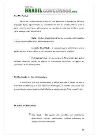 99
4.7.5 Atos Punitivos
São os que contêm uma sanção imposta pela Administração àqueles que infringem
disposições legais, regulamentares ou ordinatórias dos bens ou serviços públicos. Visam a
punir e reprimir as infrações administrativas ou a conduta irregular dos servidores ou das
particulares perante a Administração.
Multa – é toda imposição pecuniária a que se sujeita o administrado a
título de compensação do dano presumido da infração.
Interdição de Atividade – é o ato pelo qual a Administração veda a
alguém a prática de atos sujeitos ao seu controle ou que incidam sobre seus bens.
Destruição de Coisas – é o ato sumário da Administração pelo qual se
inutilizam alimentos, substâncias, objetos ou instrumentos imprestáveis ou nocivos ao
consumo ou de uso proibido por lei.
4.8. Classificação dos Atos Administrativos
A classificação dos atos administrativos é matéria controversa, tendo em vista a
diversidade de critérios que se pode aplicar nas classificações, no entanto, este assunto é de
grande utilidade para metodizar o estudo e facilitar a sua compreensão. Vejamos os critérios:
1º) Quanto aos destinatários:
∗ Atos Gerais – São aqueles atos expedidos sem destinatários
determinados, exemplo: regulamentos, circulares ordinatórias de
serviços, instruções normativas.
 