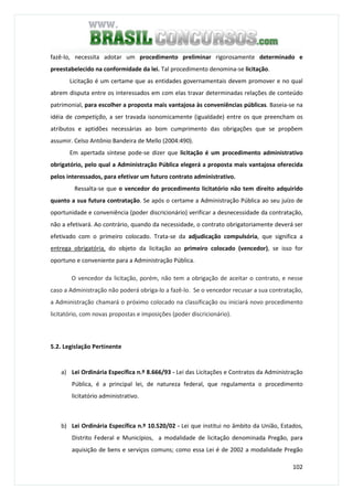 102
fazê-lo, necessita adotar um procedimento preliminar rigorosamente determinado e
preestabelecido na conformidade da lei. Tal procedimento denomina-se licitação.
Licitação é um certame que as entidades governamentais devem promover e no qual
abrem disputa entre os interessados em com elas travar determinadas relações de conteúdo
patrimonial, para escolher a proposta mais vantajosa às conveniências públicas. Baseia-se na
idéia de competição, a ser travada isonomicamente (igualdade) entre os que preencham os
atributos e aptidões necessárias ao bom cumprimento das obrigações que se propõem
assumir. Celso Antônio Bandeira de Mello (2004:490).
Em apertada síntese pode-se dizer que licitação é um procedimento administrativo
obrigatório, pelo qual a Administração Pública elegerá a proposta mais vantajosa oferecida
pelos interessados, para efetivar um futuro contrato administrativo.
Ressalta-se que o vencedor do procedimento licitatório não tem direito adquirido
quanto a sua futura contratação. Se após o certame a Administração Pública ao seu juízo de
oportunidade e conveniência (poder discricionário) verificar a desnecessidade da contratação,
não a efetivará. Ao contrário, quando da necessidade, o contrato obrigatoriamente deverá ser
efetivado com o primeiro colocado. Trata-se da adjudicação compulsória, que significa a
entrega obrigatória, do objeto da licitação ao primeiro colocado (vencedor), se isso for
oportuno e conveniente para a Administração Pública.
O vencedor da licitação, porém, não tem a obrigação de aceitar o contrato, e nesse
caso a Administração não poderá obriga-lo a fazê-lo. Se o vencedor recusar a sua contratação,
a Administração chamará o próximo colocado na classificação ou iniciará novo procedimento
licitatório, com novas propostas e imposições (poder discricionário).
5.2. Legislação Pertinente
a) Lei Ordinária Específica n.º 8.666/93 - Lei das Licitações e Contratos da Administração
Pública, é a principal lei, de natureza federal, que regulamenta o procedimento
licitatório administrativo.
b) Lei Ordinária Específica n.º 10.520/02 - Lei que institui no âmbito da União, Estados,
Distrito Federal e Municípios, a modalidade de licitação denominada Pregão, para
aquisição de bens e serviços comuns; como essa Lei é de 2002 a modalidade Pregão
 