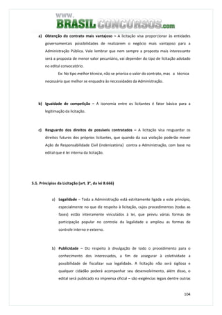 104
a) Obtenção do contrato mais vantajoso – A licitação visa proporcionar às entidades
governamentais possibilidades de realizarem o negócio mais vantajoso para a
Administração Pública. Vale lembrar que nem sempre a proposta mais interessante
será a proposta de menor valor pecuniário, vai depender do tipo de licitação adotado
no edital convocatório.
Ex: No tipo melhor técnica, não se prioriza o valor do contrato, mas a técnica
necessária que melhor se enquadra às necessidades da Administração.
b) Igualdade de competição – A isonomia entre os licitantes é fator básico para a
legitimação da licitação.
c) Resguardo dos direitos de possíveis contratados – A licitação visa resguardar os
direitos futuros dos próprios licitantes, que quando da sua violação poderão mover
Ação de Responsabilidade Civil (indenizatória) contra a Administração, com base no
edital que é lei interna da licitação.
5.5. Princípios da Licitação (art. 3°, da lei 8.666)
a) Legalidade – Toda a Administração está estritamente ligada a este princípio,
especialmente no que diz respeito à licitação, cujos procedimentos (todas as
fases) estão inteiramente vinculados à lei, que previu várias formas de
participação popular no controle da legalidade e ampliou as formas de
controle interno e externo.
b) Publicidade – Diz respeito à divulgação de todo o procedimento para o
conhecimento dos interessados, a fim de assegurar à coletividade a
possibilidade de fiscalizar sua legalidade. A licitação não será sigilosa e
qualquer cidadão poderá acompanhar seu desenvolvimento, além disso, o
edital será publicado na imprensa oficial – são exigências legais dentre outras
 