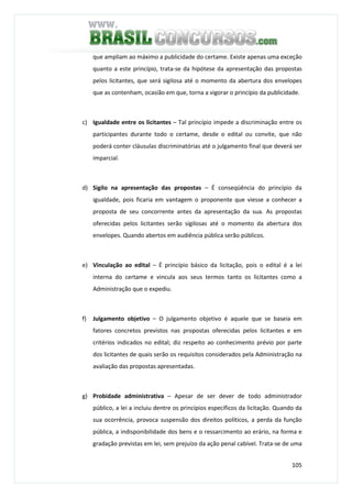 105
que ampliam ao máximo a publicidade do certame. Existe apenas uma exceção
quanto a este princípio, trata-se da hipótese da apresentação das propostas
pelos licitantes, que será sigilosa até o momento da abertura dos envelopes
que as contenham, ocasião em que, torna a vigorar o princípio da publicidade.
c) Igualdade entre os licitantes – Tal princípio impede a discriminação entre os
participantes durante todo o certame, desde o edital ou convite, que não
poderá conter cláusulas discriminatórias até o julgamento final que deverá ser
imparcial.
d) Sigilo na apresentação das propostas – É conseqüência do princípio da
igualdade, pois ficaria em vantagem o proponente que viesse a conhecer a
proposta de seu concorrente antes da apresentação da sua. As propostas
oferecidas pelos licitantes serão sigilosas até o momento da abertura dos
envelopes. Quando abertos em audiência pública serão públicos.
e) Vinculação ao edital – É princípio básico da licitação, pois o edital é a lei
interna do certame e vincula aos seus termos tanto os licitantes como a
Administração que o expediu.
f) Julgamento objetivo – O julgamento objetivo é aquele que se baseia em
fatores concretos previstos nas propostas oferecidas pelos licitantes e em
critérios indicados no edital; diz respeito ao conhecimento prévio por parte
dos licitantes de quais serão os requisitos considerados pela Administração na
avaliação das propostas apresentadas.
g) Probidade administrativa – Apesar de ser dever de todo administrador
público, a lei a incluiu dentre os princípios específicos da licitação. Quando da
sua ocorrência, provoca suspensão dos direitos políticos, a perda da função
pública, a indisponibilidade dos bens e o ressarcimento ao erário, na forma e
gradação previstas em lei, sem prejuízo da ação penal cabível. Trata-se de uma
 
