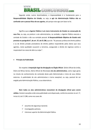 10
Segundo ainda, outros doutrinadores, a impessoalidade é o fundamento para a
Responsabilidade Objetiva do Estado, ou seja, o agir da Administração Pública não se
confunde com a pessoa física de seu agente, até porque este age com base na lei.
Significa que o Agente Público é um mero instrumento do Estado na consecução de
seus fins, ou seja, ao praticar o ato administrativo, na verdade, o Agente Público executa a
vontade do Estado e não sua vontade pessoal. A Responsabilidade Objetiva do Estado está
prevista no parágrafo 6°, do art. 37, da CF./88, que diz: “As pessoas jurídicas de direito público
e as de direito privado prestadoras de direito público responderão pelos danos que seus
agentes, nesta qualidade causarem a terceiros, assegurado o direito de regresso contra o
responsável nos casos de dolo ou culpa.”.
• Princípio da Publicidade
Diz respeito à imposição legal da divulgação no Órgão Oficial (Diário Oficial da União,
Diário do Minas Gerais, Diário Oficial do Município) do ato administrativo, como regra geral,
no intuito do conhecimento do conteúdo deste pelo Administrado e início de seus efeitos
externos. A publicidade do ato administrativo o torna exeqüível, ou seja, passível de ser
exigido pela Administração Pública, a sua observância.
Nem todos os atos administrativos necessitam de divulgação oficial para serem
válidos. Existem exceções onde esta publicidade será dispensada, conforme previsto no art. 5°,
inciso LX, da C.F./88, como nos casos de:
assuntos de segurança nacional;
investigações policiais;
interesse superior da Administração Pública.
 