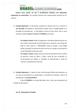 111
Existem casos, porém, em que o procedimento licitatório será dispensado,
dispensável ou inexecutável. Tais exceções deverão estar expressamente previstas em lei,
vejamos:
a) Licitação dispensada – Se dá quando a própria lei a declara como tal, e, portanto, é
ato vinculado não podendo o administrador escolher entre a obrigatoriedade ou a
faculdade do procedimento. A contratação se dará de forma direta. São os casos
previstos no art. 17 incisos I e II da Lei n.º 8.666/93, quais sejam:
- Em relação a imóveis: dação em pagamento; investidura (oferecimento de um
bem imóvel remanescente de obra pública para o particular, este imóvel não
pode ter valor superior a R$40.000,00); venda ou doação a outro Órgão
público; alienação, concessão de direito real de uso, locação ou permissão de
uso de habitações de interesse social.
- Em relação a móveis: doação, permuta (troca de patrimônio entre as esferas
de governo), venda de ações e títulos, venda de bens produzidos ou
comercializados por Órgãos ou Entidades da Administração e venda de
materiais e equipamentos inservíveis.
b) Licitação dispensável – é aquela em que a Administração Pública pode dispensar, ao
seu juízo de conveniência ou oportunidade, o procedimento licitatório, trata-se da
efetivação de um ato discricionário.
A Lei n.º 8.666/93 no seu art. 24, dispôs vinte e sete casos dispensáveis de
licitação, senão vejamos:
Art. 24. É dispensável a licitação:
 
