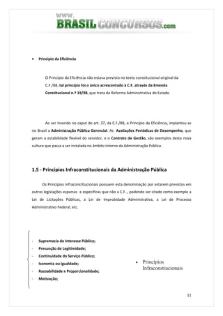11
• Princípio da Eficiência
O Princípio da Eficiência não estava previsto no texto constitucional original da
C.F./88, tal princípio foi o único acrescentado à C.F. através da Emenda
Constitucional n.º 19/98, que trata da Reforma Administrativa do Estado.
Ao ser inserido no caput do art. 37, da C.F./88, o Princípio da Eficiência, implantou-se
no Brasil a Administração Pública Gerencial. As Avaliações Periódicas de Desempenho, que
geram a estabilidade flexível do servidor, e o Contrato de Gestão, são exemplos desta nova
cultura que passa a ser instalada no âmbito interno da Administração Pública.
1.5 - Princípios Infraconstitucionais da Administração Pública
Os Princípios Infraconstitucionais possuem esta denominação por estarem previstos em
outras legislações esparsas e específicas que não a C.F.., podendo ser citado como exemplo a
Lei de Licitações Públicas, a Lei de Improbidade Administrativa, a Lei de Processo
Administrativo Federal, etc.
- Supremacia do Interesse Público;
- Presunção de Legitimidade;
- Continuidade do Serviço Público;
- Isonomia ou Igualdade;
- Razoabilidade e Proporcionalidade;
- Motivação;
• Princípios
Infraconstiucionais
 