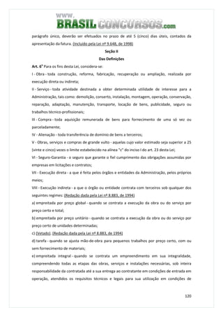 120
parágrafo único, deverão ser efetuados no prazo de até 5 (cinco) dias úteis, contados da
apresentação da fatura. (Incluído pela Lei nº 9.648, de 1998)
Seção II
Das Definições
Art. 6o
Para os fins desta Lei, considera-se:
I - Obra - toda construção, reforma, fabricação, recuperação ou ampliação, realizada por
execução direta ou indireta;
II - Serviço - toda atividade destinada a obter determinada utilidade de interesse para a
Administração, tais como: demolição, conserto, instalação, montagem, operação, conservação,
reparação, adaptação, manutenção, transporte, locação de bens, publicidade, seguro ou
trabalhos técnico-profissionais;
III - Compra - toda aquisição remunerada de bens para fornecimento de uma só vez ou
parceladamente;
IV - Alienação - toda transferência de domínio de bens a terceiros;
V - Obras, serviços e compras de grande vulto - aquelas cujo valor estimado seja superior a 25
(vinte e cinco) vezes o limite estabelecido na alínea "c" do inciso I do art. 23 desta Lei;
VI - Seguro-Garantia - o seguro que garante o fiel cumprimento das obrigações assumidas por
empresas em licitações e contratos;
VII - Execução direta - a que é feita pelos órgãos e entidades da Administração, pelos próprios
meios;
VIII - Execução indireta - a que o órgão ou entidade contrata com terceiros sob qualquer dos
seguintes regimes: (Redação dada pela Lei nº 8.883, de 1994)
a) empreitada por preço global - quando se contrata a execução da obra ou do serviço por
preço certo e total;
b) empreitada por preço unitário - quando se contrata a execução da obra ou do serviço por
preço certo de unidades determinadas;
c) (Vetado). (Redação dada pela Lei nº 8.883, de 1994)
d) tarefa - quando se ajusta mão-de-obra para pequenos trabalhos por preço certo, com ou
sem fornecimento de materiais;
e) empreitada integral - quando se contrata um empreendimento em sua integralidade,
compreendendo todas as etapas das obras, serviços e instalações necessárias, sob inteira
responsabilidade da contratada até a sua entrega ao contratante em condições de entrada em
operação, atendidos os requisitos técnicos e legais para sua utilização em condições de
 