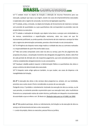 123
§ 3o
É vedado incluir no objeto da licitação a obtenção de recursos financeiros para sua
execução, qualquer que seja a sua origem, exceto nos casos de empreendimentos executados
e explorados sob o regime de concessão, nos termos da legislação específica.
§ 4o
É vedada, ainda, a inclusão, no objeto da licitação, de fornecimento de materiais e serviços
sem previsão de quantidades ou cujos quantitativos não correspondam às previsões reais do
projeto básico ou executivo.
§ 5o
É vedada a realização de licitação cujo objeto inclua bens e serviços sem similaridade ou
de marcas, características e especificações exclusivas, salvo nos casos em que for
tecnicamente justificável, ou ainda quando o fornecimento de tais materiais e serviços for feito
sob o regime de administração contratada, previsto e discriminado no ato convocatório.
§ 6o
A infringência do disposto neste artigo implica a nulidade dos atos ou contratos realizados
e a responsabilidade de quem lhes tenha dado causa.
§ 7o
Não será ainda computado como valor da obra ou serviço, para fins de julgamento das
propostas de preços, a atualização monetária das obrigações de pagamento, desde a data final
de cada período de aferição até a do respectivo pagamento, que será calculada pelos mesmos
critérios estabelecidos obrigatoriamente no ato convocatório.
§ 8o
Qualquer cidadão poderá requerer à Administração Pública os quantitativos das obras e
preços unitários de determinada obra executada.
§ 9o
O disposto neste artigo aplica-se também, no que couber, aos casos de dispensa e de
inexigibilidade de licitação.
Art. 8o
A execução das obras e dos serviços deve programar-se, sempre, em sua totalidade,
previstos seus custos atual e final e considerados os prazos de sua execução.
Parágrafo único. É proibido o retardamento imotivado da execução de obra ou serviço, ou de
suas parcelas, se existente previsão orçamentária para sua execução total, salvo insuficiência
financeira ou comprovado motivo de ordem técnica, justificados em despacho circunstanciado
da autoridade a que se refere o art. 26 desta Lei. (Redação dada pela Lei nº 8.883, de 1994)
Art. 9o
Não poderá participar, direta ou indiretamente, da licitação ou da execução de obra ou
serviço e do fornecimento de bens a eles necessários:
I - o autor do projeto, básico ou executivo, pessoa física ou jurídica;
 