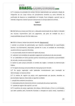 126
§ 3o
A empresa de prestação de serviços técnicos especializados que apresente relação de
integrantes de seu corpo técnico em procedimento licitatório ou como elemento de
justificação de dispensa ou inexigibilidade de licitação, ficará obrigada a garantir que os
referidos integrantes realizem pessoal e diretamente os serviços objeto do contrato.
Seção V
Das Compras
Art. 14. Nenhuma compra será feita sem a adequada caracterização de seu objeto e indicação
dos recursos orçamentários para seu pagamento, sob pena de nulidade do ato e
responsabilidade de quem lhe tiver dado causa.
Art. 15. As compras, sempre que possível, deverão: (Regulamento)
I - atender ao princípio da padronização, que imponha compatibilidade de especificações
técnicas e de desempenho, observadas, quando for o caso, as condições de manutenção,
assistência técnica e garantia oferecidas;
II - ser processadas através de sistema de registro de preços;
III - submeter-se às condições de aquisição e pagamento semelhantes às do setor privado;
IV - ser subdivididas em tantas parcelas quantas necessárias para aproveitar as peculiaridades
do mercado, visando economicidade;
V - balizar-se pelos preços praticados no âmbito dos órgãos e entidades da Administração
Pública.
§ 1o
O registro de preços será precedido de ampla pesquisa de mercado.
§ 2o
Os preços registrados serão publicados trimestralmente para orientação da
Administração, na imprensa oficial.
§ 3o
O sistema de registro de preços será regulamentado por decreto, atendidas as
peculiaridades regionais, observadas as seguintes condições:
I - seleção feita mediante concorrência;
II - estipulação prévia do sistema de controle e atualização dos preços registrados;
III - validade do registro não superior a um ano.
§ 4o
A existência de preços registrados não obriga a Administração a firmar as contratações
que deles poderão advir, ficando-lhe facultada a utilização de outros meios, respeitada a
 
