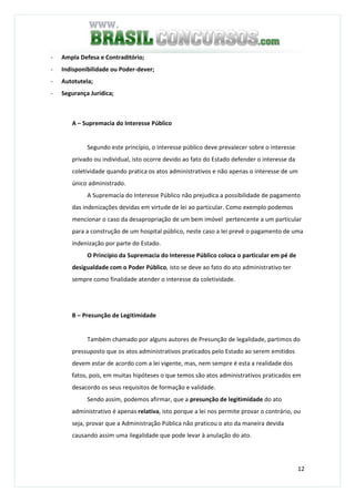 12
- Ampla Defesa e Contraditório;
- Indisponibilidade ou Poder-dever;
- Autotutela;
- Segurança Jurídica;
A – Supremacia do Interesse Público
Segundo este princípio, o interesse público deve prevalecer sobre o interesse
privado ou individual, isto ocorre devido ao fato do Estado defender o interesse da
coletividade quando pratica os atos administrativos e não apenas o interesse de um
único administrado.
A Supremacia do Interesse Público não prejudica a possibilidade de pagamento
das indenizações devidas em virtude de lei ao particular. Como exemplo podemos
mencionar o caso da desapropriação de um bem imóvel pertencente a um particular
para a construção de um hospital público, neste caso a lei prevê o pagamento de uma
indenização por parte do Estado.
O Princípio da Supremacia do Interesse Público coloca o particular em pé de
desigualdade com o Poder Público, isto se deve ao fato do ato administrativo ter
sempre como finalidade atender o interesse da coletividade.
B – Presunção de Legitimidade
Também chamado por alguns autores de Presunção de legalidade, partimos do
pressuposto que os atos administrativos praticados pelo Estado ao serem emitidos
devem estar de acordo com a lei vigente, mas, nem sempre é esta a realidade dos
fatos, pois, em muitas hipóteses o que temos são atos administrativos praticados em
desacordo os seus requisitos de formação e validade.
Sendo assim, podemos afirmar, que a presunção de legitimidade do ato
administrativo é apenas relativa, isto porque a lei nos permite provar o contrário, ou
seja, provar que a Administração Pública não praticou o ato da maneira devida
causando assim uma ilegalidade que pode levar à anulação do ato.
 